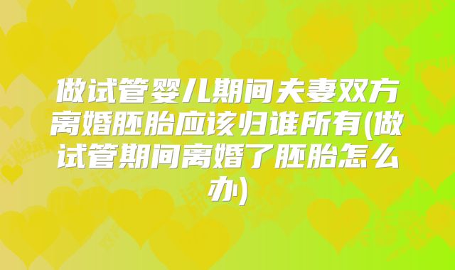 做试管婴儿期间夫妻双方离婚胚胎应该归谁所有(做试管期间离婚了胚胎怎么办)
