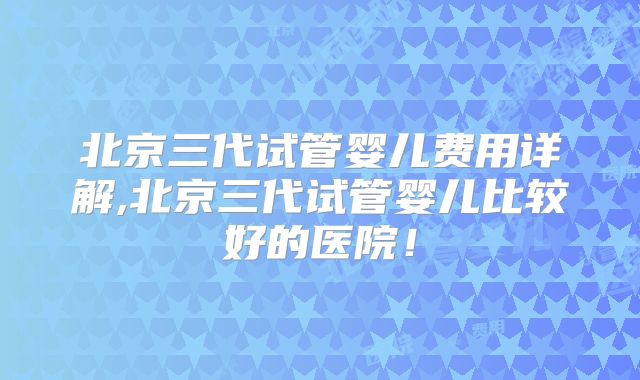 北京三代试管婴儿费用详解,北京三代试管婴儿比较好的医院！