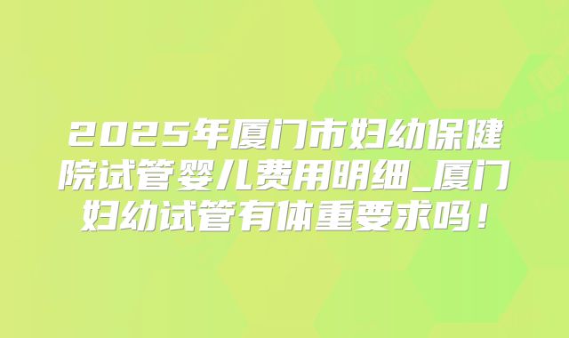 2025年厦门市妇幼保健院试管婴儿费用明细_厦门妇幼试管有体重要求吗！
