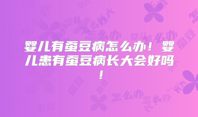 婴儿有蚕豆病怎么办！婴儿患有蚕豆病长大会好吗！