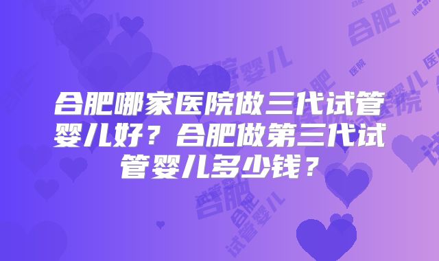 合肥哪家医院做三代试管婴儿好？合肥做第三代试管婴儿多少钱？