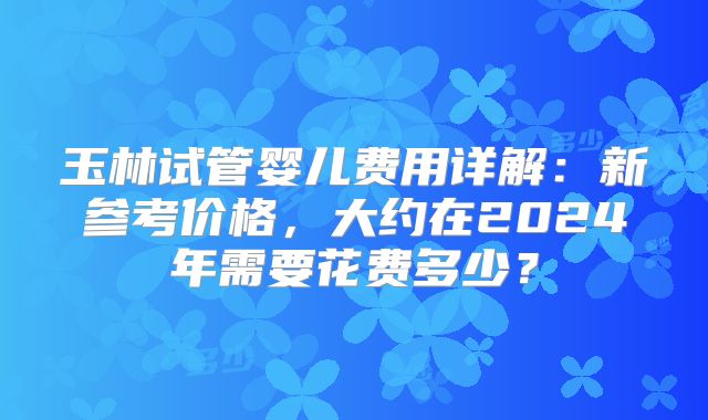 玉林试管婴儿费用详解：新参考价格，大约在2024年需要花费多少？