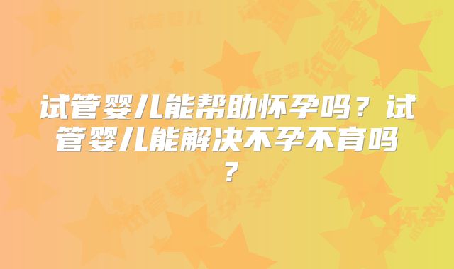 试管婴儿能帮助怀孕吗？试管婴儿能解决不孕不育吗？