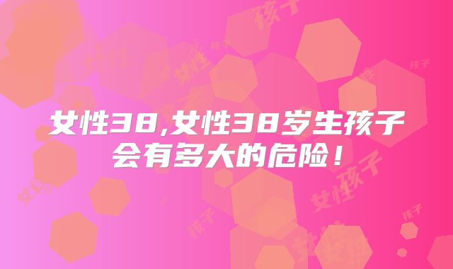 女性38,女性38岁生孩子会有多大的危险！