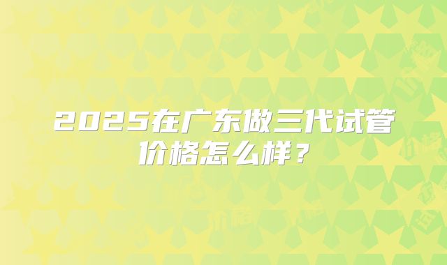 2025在广东做三代试管价格怎么样？