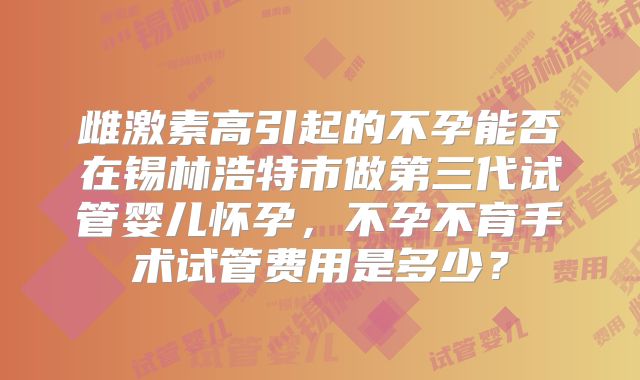 雌激素高引起的不孕能否在锡林浩特市做第三代试管婴儿怀孕，不孕不育手术试管费用是多少？