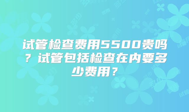 试管检查费用5500贵吗？试管包括检查在内要多少费用？