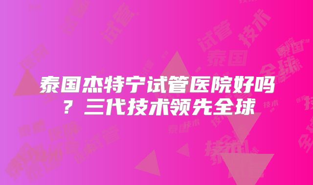 泰国杰特宁试管医院好吗？三代技术领先全球