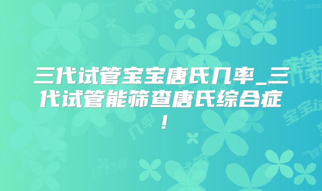三代试管宝宝唐氏几率_三代试管能筛查唐氏综合症！