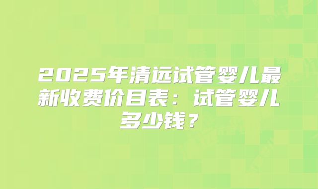 2025年清远试管婴儿最新收费价目表:试管婴儿多少钱?