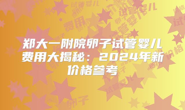 郑大一附院卵子试管婴儿费用大揭秘:2024年新价格参考