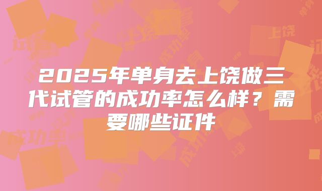 2025年单身去上饶做三代试管的成功率怎么样?需要哪些证件