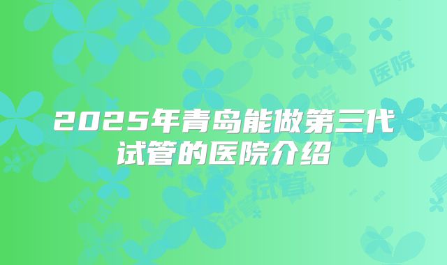 2025年青岛能做第三代试管的医院介绍