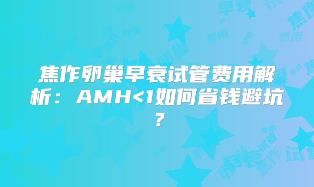 焦作卵巢早衰试管费用解析：AMH<1如何省钱避坑？
