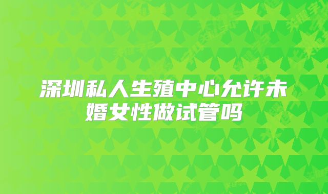 深圳私人生殖中心允许未婚女性做试管吗