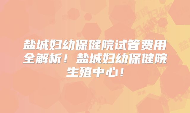 盐城妇幼保健院试管费用全解析!盐城妇幼保健院生殖中心!
