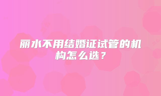 丽水不用结婚证试管的机构怎么选？