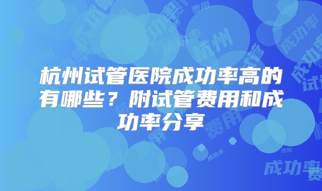 杭州试管医院成功率高的有哪些?附试管费用和成功率分享