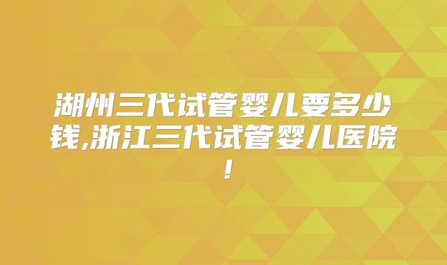 湖州三代试管婴儿要多少钱,浙江三代试管婴儿医院!