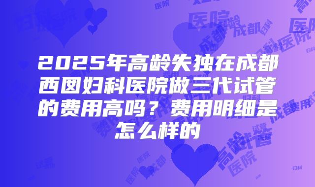 2025年高龄失独在成都西囡妇科医院做三代试管的费用高吗?费用明细是怎么样的