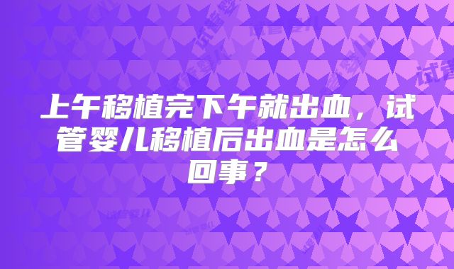 上午移植完下午就出血,试管婴儿移植后出血是怎么回事?