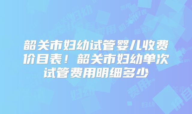 韶关市妇幼试管婴儿收费价目表！韶关市妇幼单次试管费用明细多少