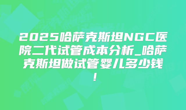 2025哈萨克斯坦NGC医院二代试管成本分析_哈萨克斯坦做试管婴儿多少钱！