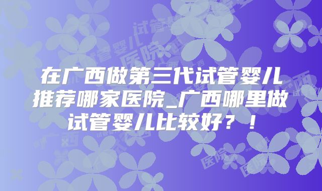 在广西做第三代试管婴儿推荐哪家医院_广西哪里做试管婴儿比较好？！