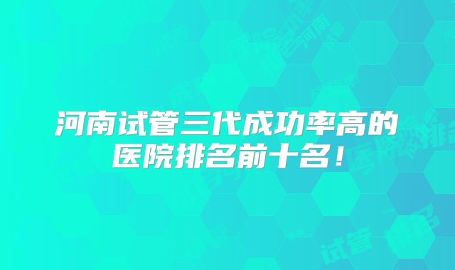 河南试管三代成功率高的医院排名前十名!