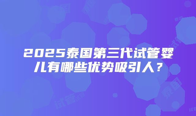 2025泰国第三代试管婴儿有哪些优势吸引人？