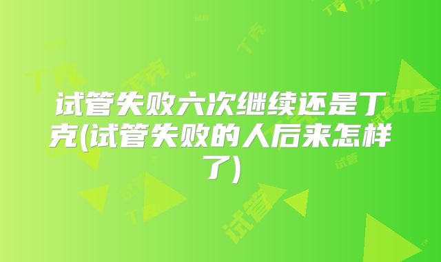 试管失败六次继续还是丁克(试管失败的人后来怎样了)