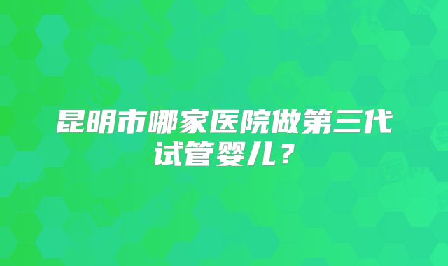 昆明市哪家医院做第三代试管婴儿?