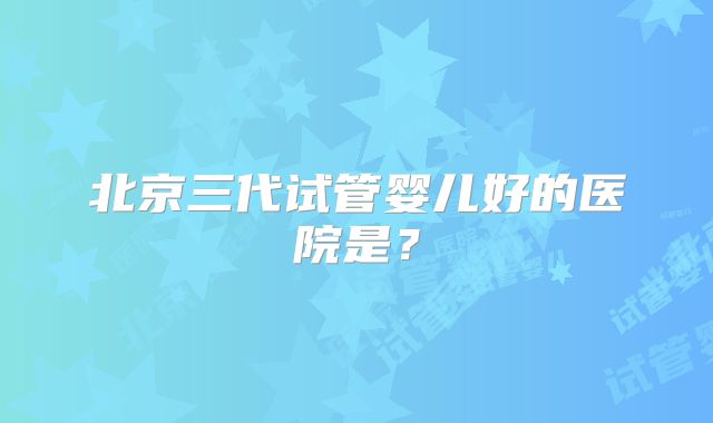 北京三代试管婴儿好的医院是?