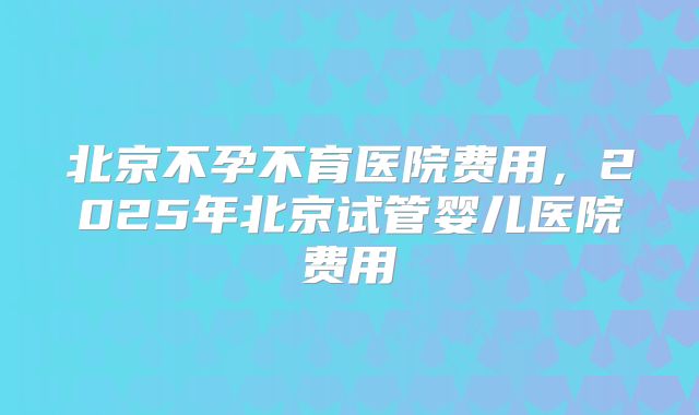 北京不孕不育医院费用,2025年北京试管婴儿医院费用
