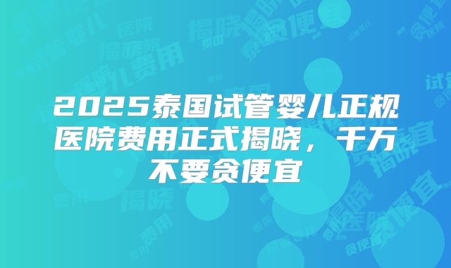2025泰国试管婴儿正规医院费用正式揭晓,千万不要贪便宜