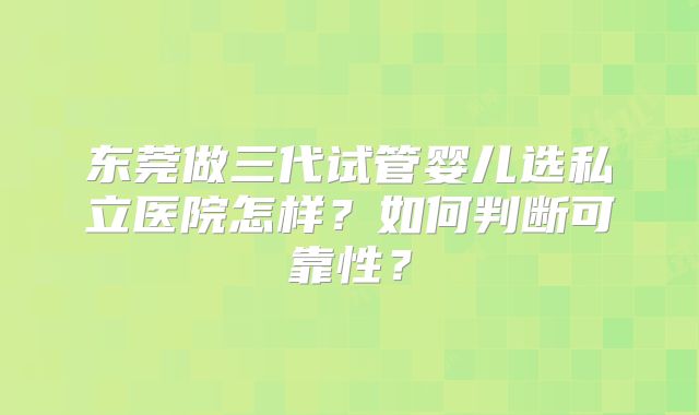 东莞做三代试管婴儿选私立医院怎样？如何判断可靠性？