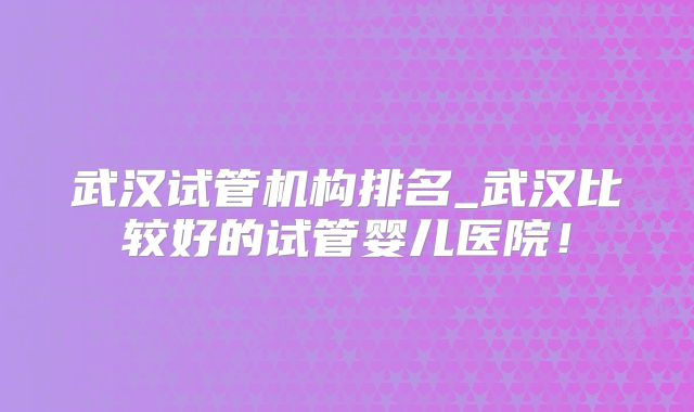 武汉试管机构排名_武汉比较好的试管婴儿医院!