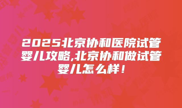 2025北京协和医院试管婴儿攻略,北京协和做试管婴儿怎么样!