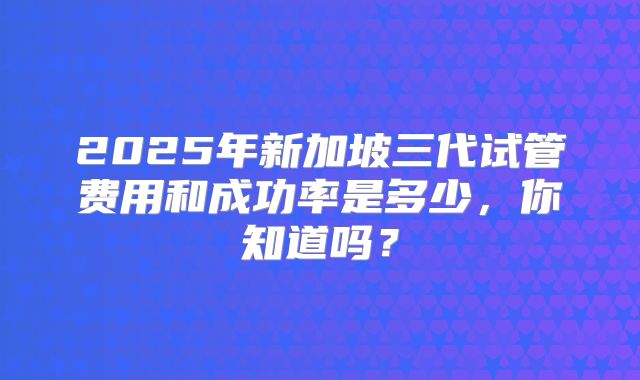 2025年新加坡三代试管费用和成功率是多少，你知道吗？