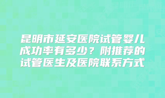 昆明市延安医院试管婴儿成功率有多少？附推荐的试管医生及医院联系方式