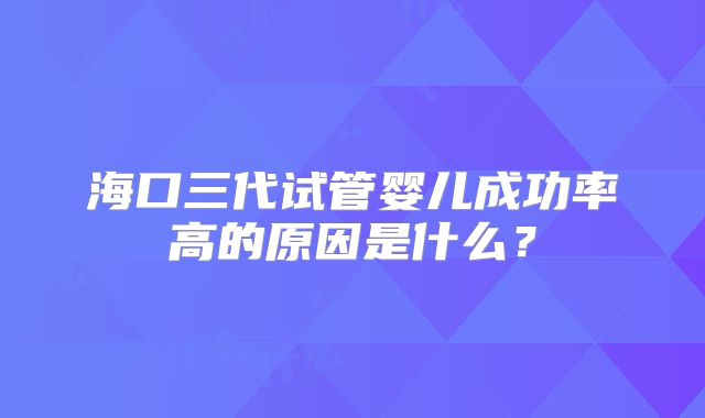 海口三代试管婴儿成功率高的原因是什么？