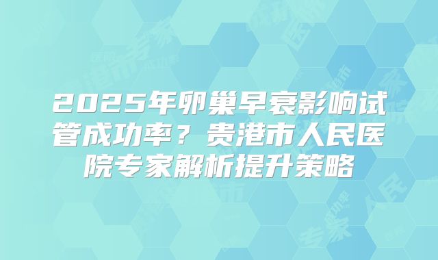 2025年卵巢早衰影响试管成功率?贵港市人民医院专家解析提升策略