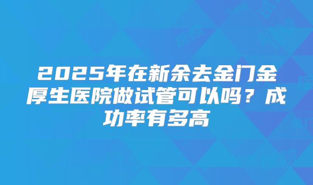 2025年在新余去金门金厚生医院做试管可以吗？成功率有多高