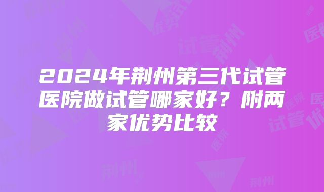 2024年荆州第三代试管医院做试管哪家好?附两家优势比较