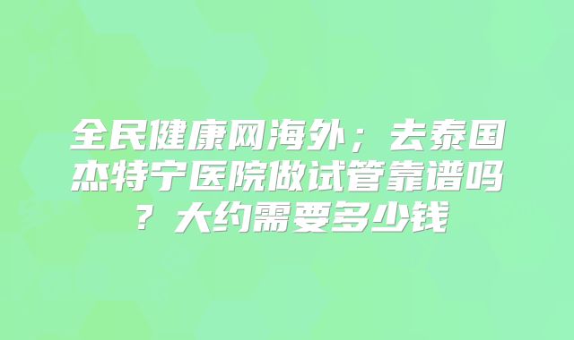 全民健康网海外;去泰国杰特宁医院做试管靠谱吗?大约需要多少钱