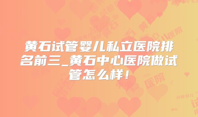 黄石试管婴儿私立医院排名前三_黄石中心医院做试管怎么样!