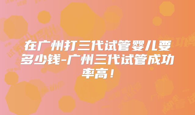 在广州打三代试管婴儿要多少钱-广州三代试管成功率高！
