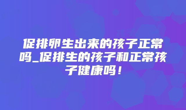 促排卵生出来的孩子正常吗_促排生的孩子和正常孩子健康吗!