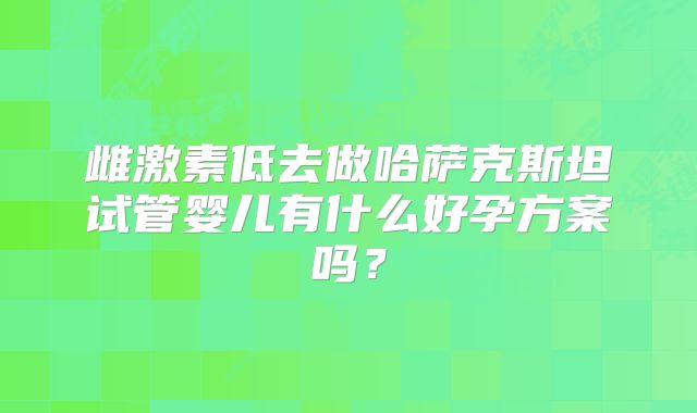 雌激素低去做哈萨克斯坦试管婴儿有什么好孕方案吗？