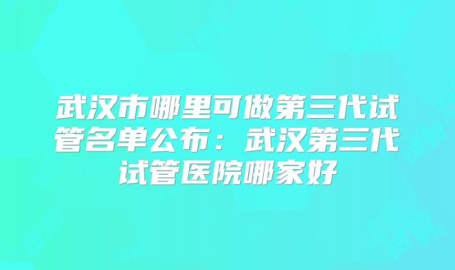 武汉市哪里可做第三代试管名单公布：武汉第三代试管医院哪家好